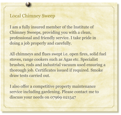 Local Chimney Sweep  I am a fully insured member of the Institute of Chimney Sweeps, providing you with a clean, professional and friendly service. I take pride in doing a job properly and carefully.    All chimneys and flues swept i.e. open fires, solid fuel stoves, range cookers such as Agas etc. Specialist brushes, rods and industrial vacuum used ensuring a thorough job. Certificates issued if required. Smoke draw tests carried out.   I also offer a competitive property maintenance service including gardening. Please contact me to discuss your needs on 07969 021547